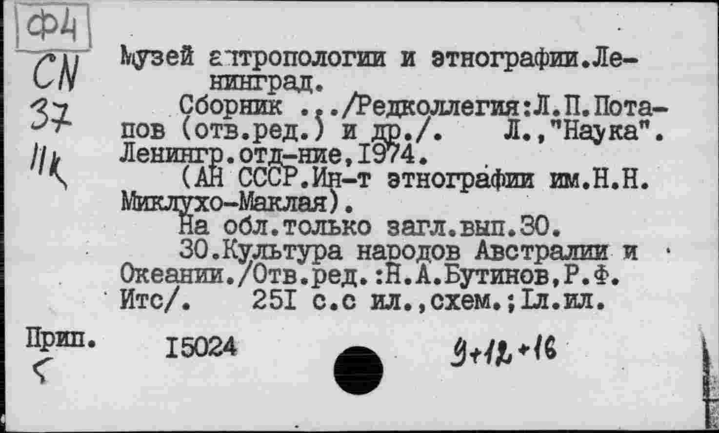 ﻿Кузей аттропологии и этнографии.Ленинград.
Сборник .../Редколлегия:Л.П.Потапов (отв.ред.) и др./. Л.,пНаука". Ленингр.отд-ние,1974.
(Ан СССР.Ин-т этнографии им.Н.Н. Миклухо-Маклая).
На обл.только загл.вып.ЗО.
30.Культура народов Австралии и • Океании./Отв.ред.:Н.А.Бутинов,Р.Ф.
Итс/. 251 с.с ил
15024
схем.;Іл.ил.